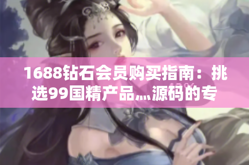 1688钻石会员购买指南：挑选99国精产品灬源码的专业技巧