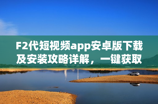 F2代短视频app安卓版下载及安装攻略详解，一键获取最新版短视频应用！