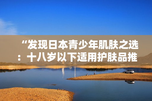 “发现日本青少年肌肤之选：十八岁以下适用护肤品推荐”