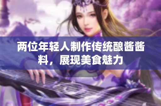 两位年轻人制作传统酿酱酱料，展现美食魅力