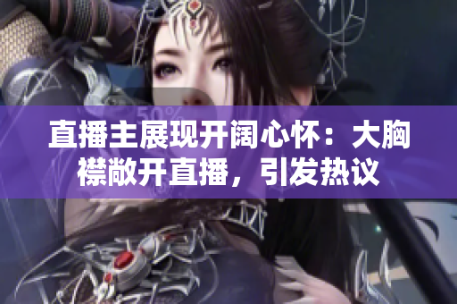 直播主展现开阔心怀：大胸襟敞开直播，引发热议