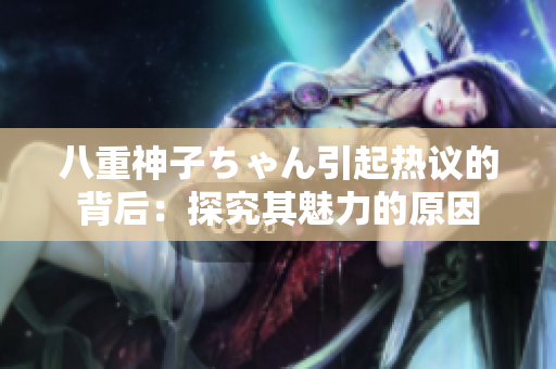 八重神子ちゃん引起热议的背后：探究其魅力的原因