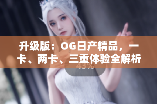 升级版：OG日产精品，一卡、两卡、三重体验全解析！