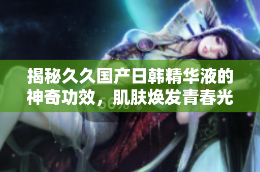 揭秘久久国产日韩精华液的神奇功效，肌肤焕发青春光彩