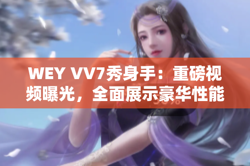 WEY VV7秀身手：重磅视频曝光，全面展示豪华性能