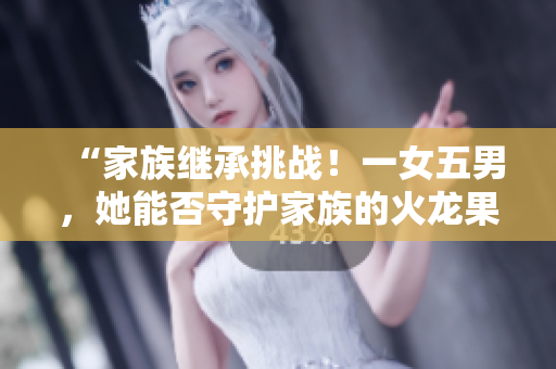 “家族继承挑战！一女五男，她能否守护家族的火龙果产业？”