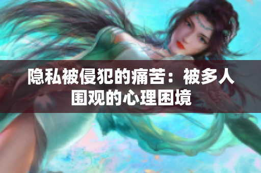 隐私被侵犯的痛苦：被多人围观的心理困境