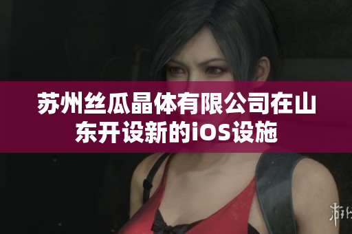 苏州丝瓜晶体有限公司在山东开设新的iOS设施