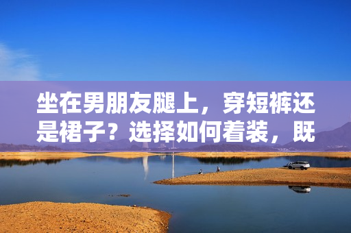坐在男朋友腿上，穿短裤还是裙子？选择如何着装，既性感又得体