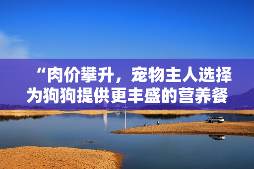 “肉价攀升，宠物主人选择为狗狗提供更丰盛的营养餐”