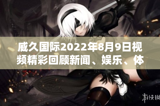 威久国际2022年8月9日视频精彩回顾新闻、娱乐、体育尽在眼前