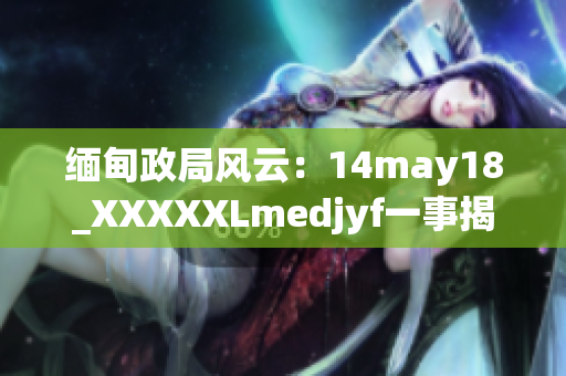 缅甸政局风云：14may18_XXXXXLmedjyf一事揭示的深层次变革
