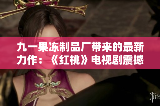 九一果冻制品厂带来的最新力作：《红桃》电视剧震撼上线，敬请期待！