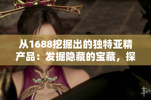从1688挖掘出的独特亚精产品：发掘隐藏的宝藏，探索品质与创新