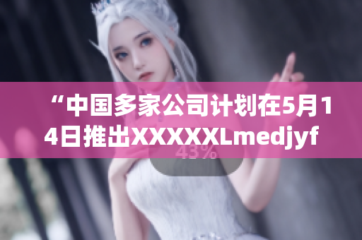 “中国多家公司计划在5月14日推出XXXXXLmedjyf，引发关注”