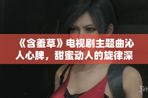 《含羞草》电视剧主题曲沁人心脾，甜蜜动人的旋律深深刻入观众心中