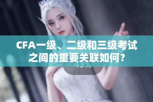 CFA一级、二级和三级考试之间的重要关联如何？