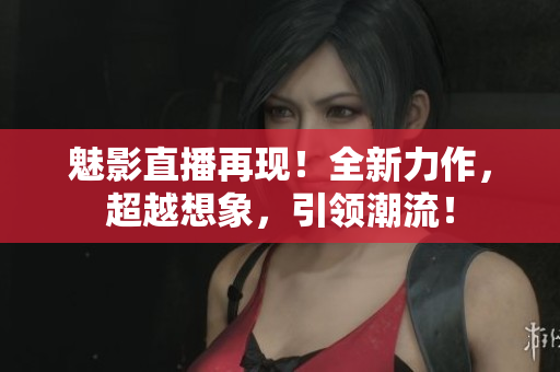 魅影直播再现！全新力作，超越想象，引领潮流！
