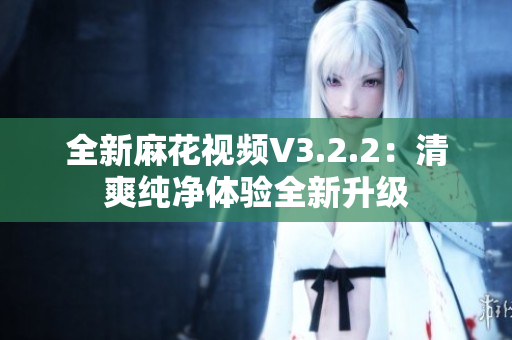 全新麻花视频V3.2.2：清爽纯净体验全新升级