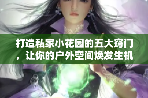 打造私家小花园的五大窍门，让你的户外空间焕发生机