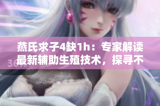 燕氏求子4缺1h：专家解读最新辅助生殖技术，探寻不孕不育背后隐秘原因