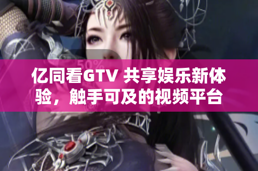 亿同看GTV 共享娱乐新体验，触手可及的视频平台
