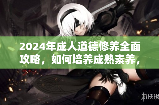 2024年成人道德修养全面攻略，如何培养成熟素养，成为优秀人才，发挥榜样力量