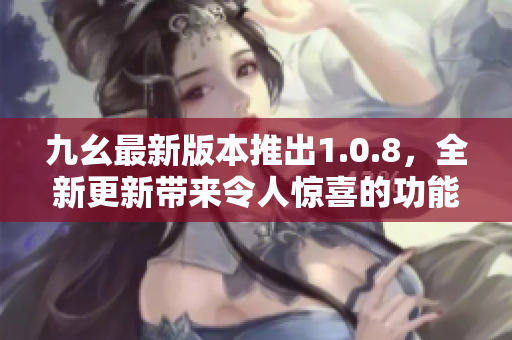 九幺最新版本推出1.0.8，全新更新带来令人惊喜的功能，快来更新体验吧