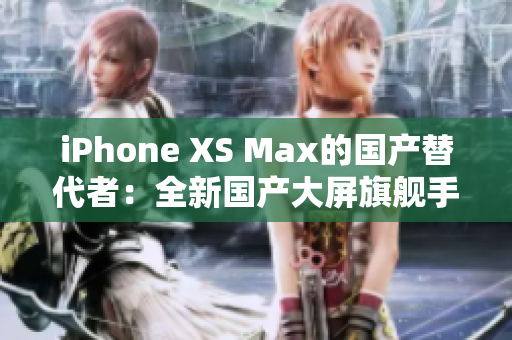 iPhone XS Max的国产替代者：全新国产大屏旗舰手机震撼登场