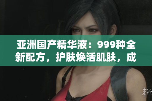亚洲国产精华液：999种全新配方，护肤焕活肌肤，成就亮丽容颜