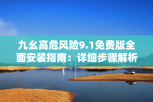 九幺高危风险9.1免费版全面安装指南：详细步骤解析，避免安装风险