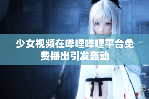 少女视频在哔哩哔哩平台免费播出引发轰动