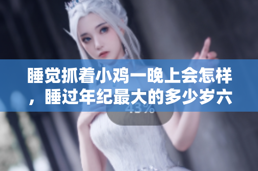 睡觉抓着小鸡一晚上会怎样，睡过年纪最大的多少岁六十多，水润紧致销魂低吟古代，水润紧致销魂低吟，说说都是怎么的干对象的，睡眠を取らなくてもいい579