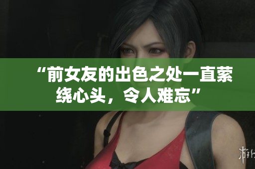 “前女友的出色之处一直萦绕心头，令人难忘”