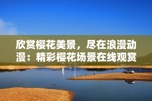 欣赏樱花美景，尽在浪漫动漫：精彩樱花场景在线观赏，激发浪漫情怀