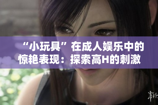 “小玩具”在成人娱乐中的惊艳表现：探索高H的刺激体验与乐趣