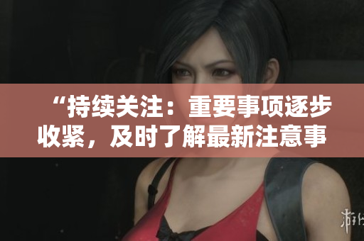 “持续关注：重要事项逐步收紧，及时了解最新注意事项！”