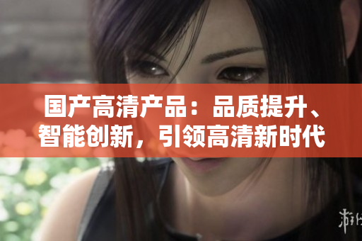 国产高清产品：品质提升、智能创新，引领高清新时代