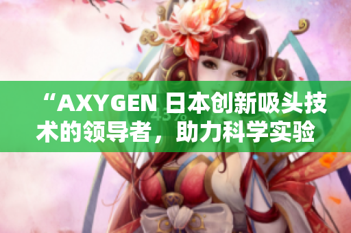 “AXYGEN 日本创新吸头技术的领导者，助力科学实验达到新高度”