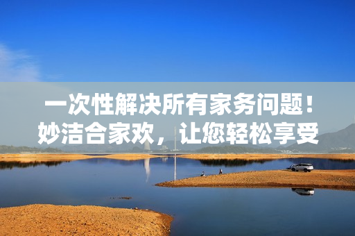 一次性解决所有家务问题！妙洁合家欢，让您轻松享受清洁时刻