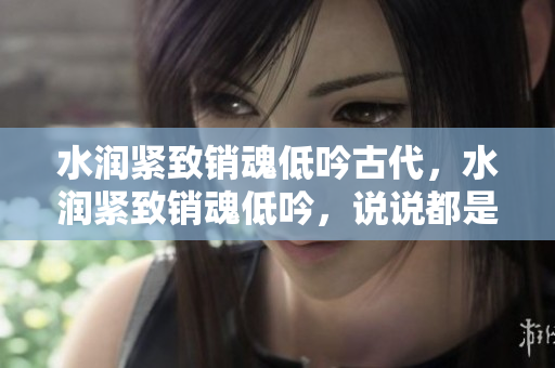 水润紧致销魂低吟古代，水润紧致销魂低吟，说说都是怎么的干对象的，睡眠を取らなくてもいい，睡觉抓着小鸡一晚上会怎样，睡过年纪最大的多少岁六十多1243