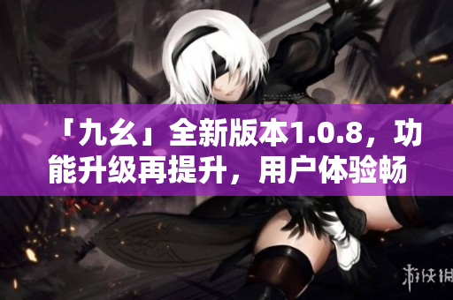 「九幺」全新版本1.0.8，功能升级再提升，用户体验畅爽如风