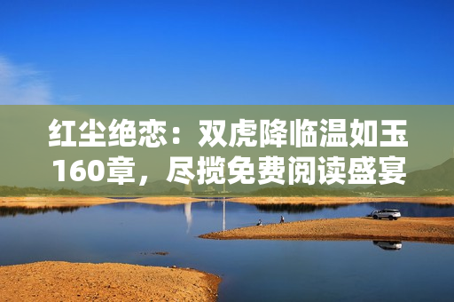 红尘绝恋：双虎降临温如玉160章，尽揽免费阅读盛宴