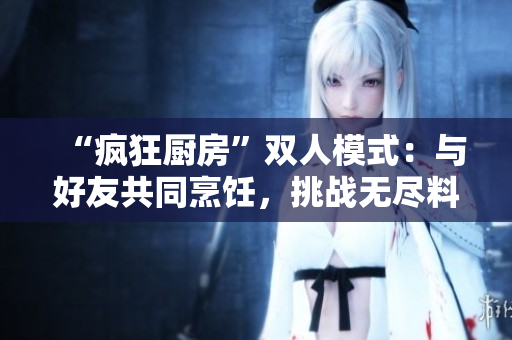 “疯狂厨房”双人模式：与好友共同烹饪，挑战无尽料理乐趣！