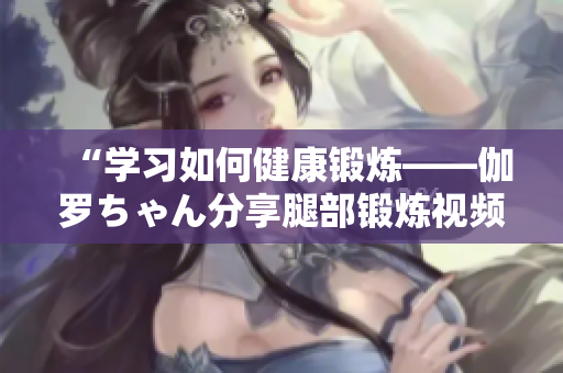 “学习如何健康锻炼——伽罗ちゃん分享腿部锻炼视频”
