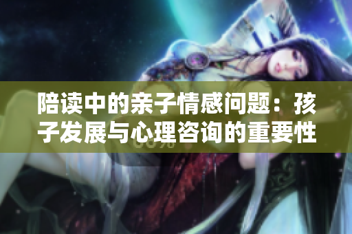 陪读中的亲子情感问题：孩子发展与心理咨询的重要性