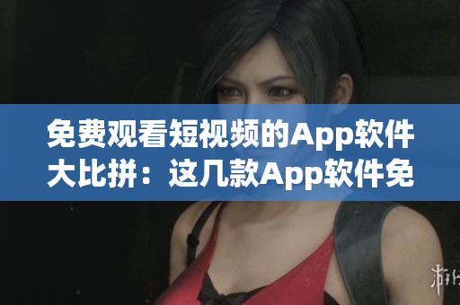 免费观看短视频的App软件大比拼：这几款App软件免费观看短视频全面评测