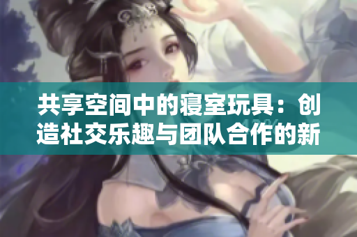 共享空间中的寝室玩具：创造社交乐趣与团队合作的新方式