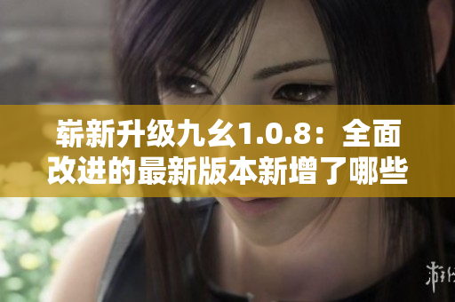 崭新升级九幺1.0.8：全面改进的最新版本新增了哪些新功能？