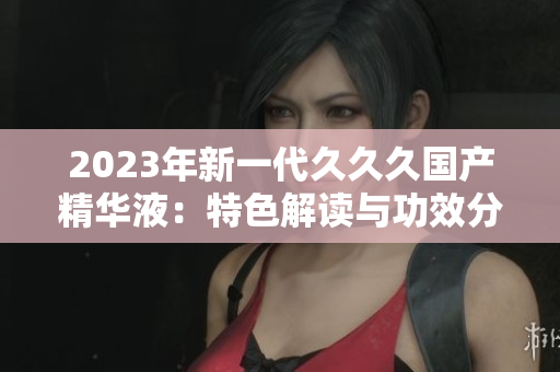 2023年新一代久久久国产精华液：特色解读与功效分析